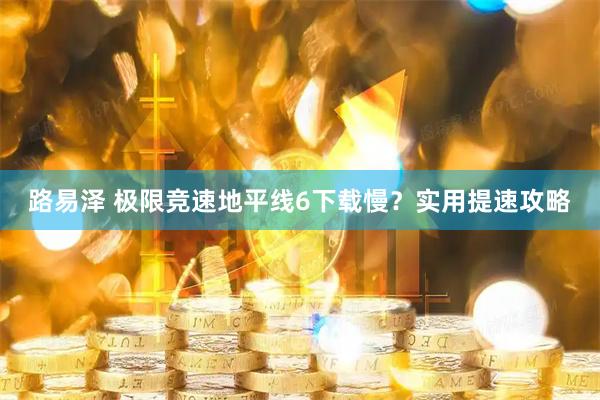路易泽 极限竞速地平线6下载慢？实用提速攻略