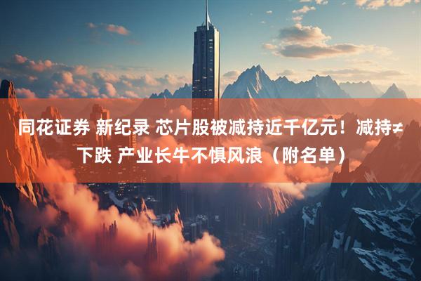 同花证券 新纪录 芯片股被减持近千亿元！减持≠下跌 产业长牛不惧风浪（附名单）
