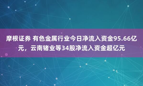 摩根证券 有色金属行业今日净流入资金95.66亿元，云南锗业等34股净流入资金超亿元