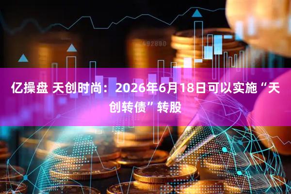 亿操盘 天创时尚：2026年6月18日可以实施“天创转债”转股