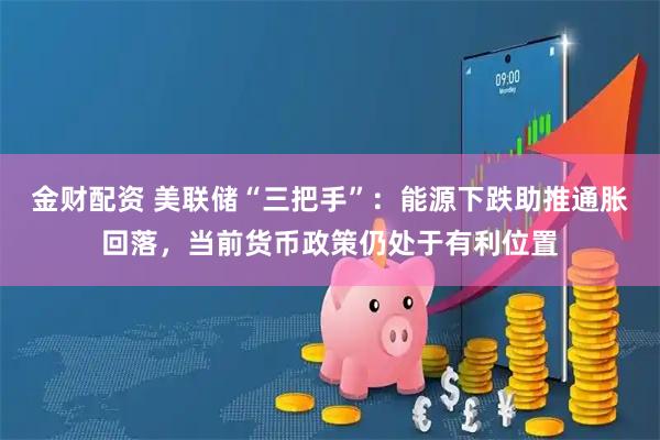 金财配资 美联储“三把手”：能源下跌助推通胀回落，当前货币政策仍处于有利位置
