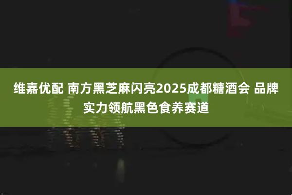 维嘉优配 南方黑芝麻闪亮2025成都糖酒会 品牌实力领航黑色食养赛道