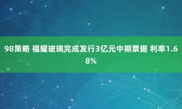 98策略 福耀玻璃完成发行3亿元中期票据 利率1.68%
