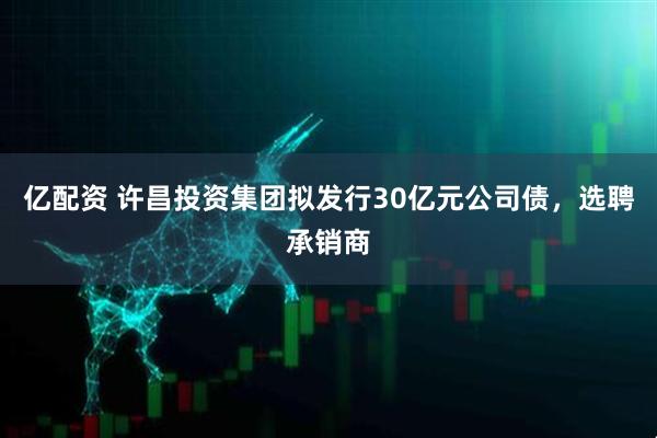 亿配资 许昌投资集团拟发行30亿元公司债，选聘承销商